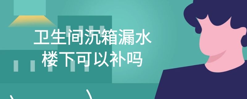 卫生间沉箱漏水楼下可以补吗